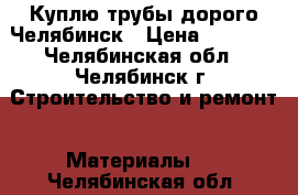 Куплю трубы дорого Челябинск › Цена ­ 1 000 - Челябинская обл., Челябинск г. Строительство и ремонт » Материалы   . Челябинская обл.